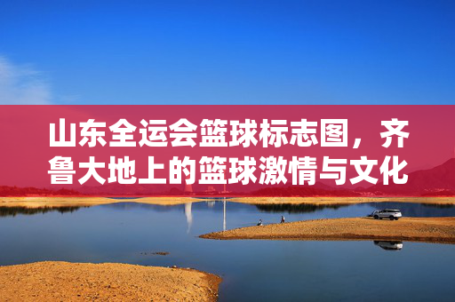 山东全运会篮球标志图，齐鲁大地上的篮球激情与文化图腾，山东全运会篮球标志图，齐鲁大地的激情与文化图腾