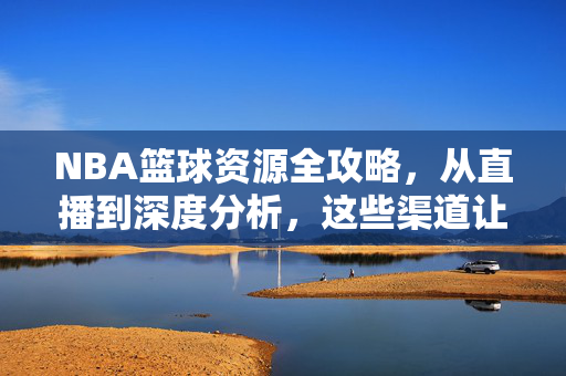 NBA篮球资源全攻略，从直播到深度分析，这些渠道让你畅享篮球盛宴，NBA篮球资源全攻略，直播到深度分析，畅享篮球盛宴