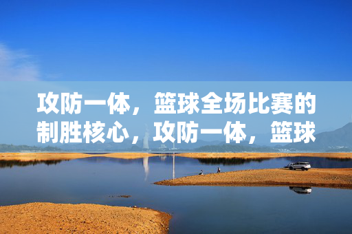 攻防一体，篮球全场比赛的制胜核心，攻防一体，篮球全场比赛制胜核心