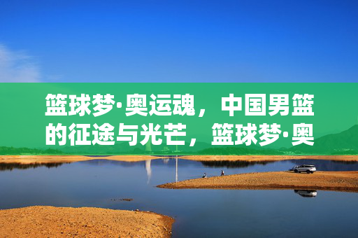 篮球梦·奥运魂，中国男篮的征途与光芒，篮球梦·奥运魂，中国男篮的征途与光芒