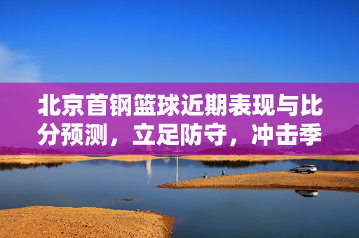 北京首钢篮球近期表现与比分预测，立足防守，冲击季后赛主场优势，北京首钢立足防守冲击季后赛主场 近期表现与比分预测