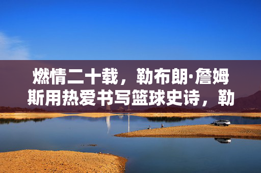 燃情二十载，勒布朗·詹姆斯用热爱书写篮球史诗，勒布朗·詹姆斯，二十载热爱铸就篮球史诗