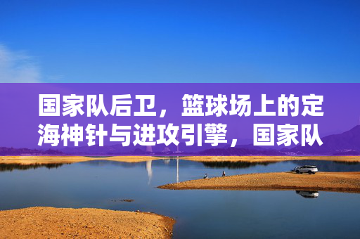 国家队后卫，篮球场上的定海神针与进攻引擎，国家队后卫，定海神针与进攻引擎