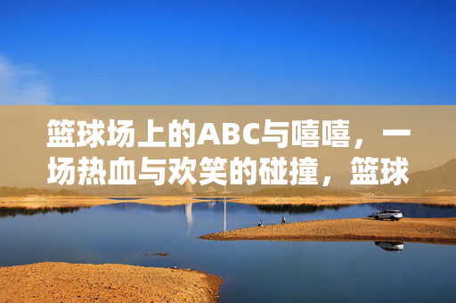 篮球场上的ABC与嘻嘻,一场热血与欢笑的碰撞,篮球场上的ABC与嘻嘻,热血与欢笑的碰撞