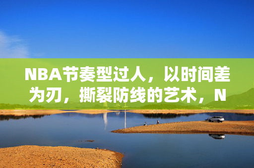 NBA节奏型过人,以时间差为刃,撕裂防线的艺术,NBA节奏型过人,时间差为刃,撕裂防线艺术