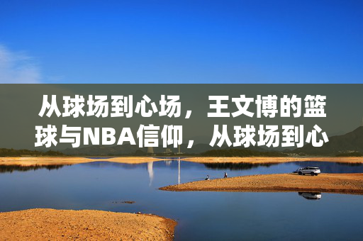 从球场到心场,王文博的篮球与NBA信仰,从球场到心场,王文博的篮球与NBA信仰