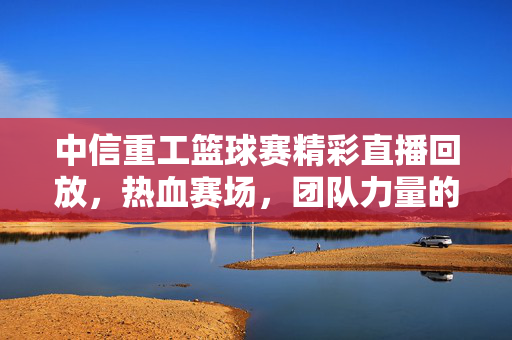 中信重工篮球赛精彩直播回放，热血赛场，团队力量的见证，中信重工篮球赛精彩回放，热血赛场见证团队力量