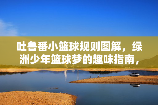 吐鲁番小篮球规则图解，绿洲少年篮球梦的趣味指南，吐鲁番小篮球规则图解，绿洲少年趣味篮球梦指南