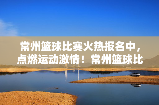 常州篮球比赛火热报名中，点燃运动激情！常州篮球比赛火热报名中，点燃运动激情！