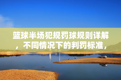 篮球半场犯规罚球规则详解，不同情况下的判罚标准，篮球半场犯规罚球规则详解，不同情况判罚标准
