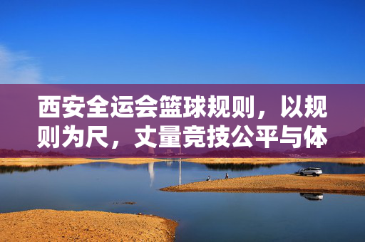 西安全运会篮球规则，以规则为尺，丈量竞技公平与体育精神，西安全运会篮球规则，丈量竞技公平与体育精神的标尺