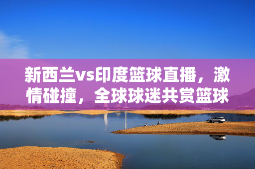 新西兰vs印度篮球直播，激情碰撞，全球球迷共赏篮球盛宴，新西兰vs印度篮球直播，激情碰撞，全球共赏篮球盛宴
