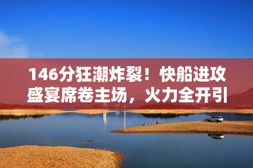 146分狂潮炸裂!快船进攻盛宴席卷主场,火力全开引爆西部格局,146分狂潮!快船主场火力全开引爆西部格局