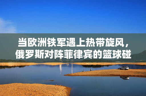 当欧洲铁军遇上热带旋风,俄罗斯对阵菲律宾的篮球碰撞与激情,欧洲铁军遇上热带旋风,俄菲篮球碰撞与激情