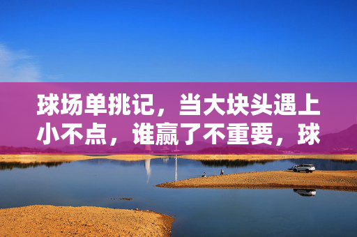 球场单挑记，当大块头遇上小不点，谁赢了不重要，球场单挑记，大块头遇上小不点，胜负不重要