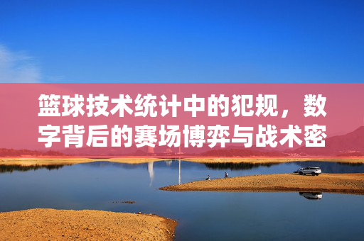 篮球技术统计中的犯规,数字背后的赛场博弈与战术密码,篮球犯规数据,赛场博弈的战术密码