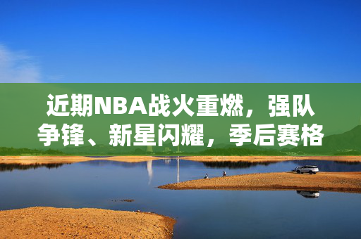 近期NBA战火重燃，强队争锋、新星闪耀，季后赛格局暗流涌动，NBA季后赛烽烟再起，强队争锋新星闪耀，格局暗流涌动