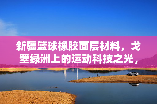 新疆篮球橡胶面层材料，戈壁绿洲上的运动科技之光，新疆篮球橡胶面层，戈壁绿洲的运动科技之光