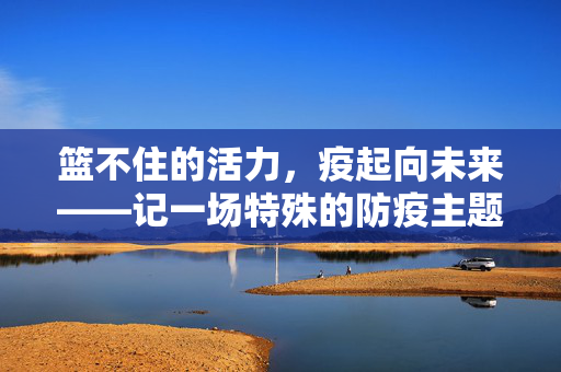 篮不住的活力，疫起向未来——记一场特殊的防疫主题篮球赛，活力篮不住，防疫疫起向未来