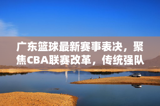 广东篮球最新赛事表决，聚焦CBA联赛改革，传统强队发声引关注，广东篮球最新赛事表决聚焦CBA改革，传统强队发声引关注