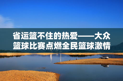 省运篮不住的热爱——大众篮球比赛点燃全民篮球激情，省运篮的热爱，大众篮球赛燃起全民激情