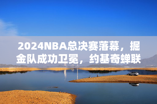 2024NBA总决赛落幕，掘金队成功卫冕，约基奇蝉联FMVP铸就传奇，2024NBA总决赛，掘金卫冕，约基奇蝉联FMVP铸就传奇