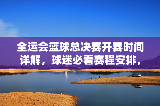 全运会篮球总决赛开赛时间详解，球迷必看赛程安排，全运会篮球总决赛开赛时间及赛程安排详解，球迷必看