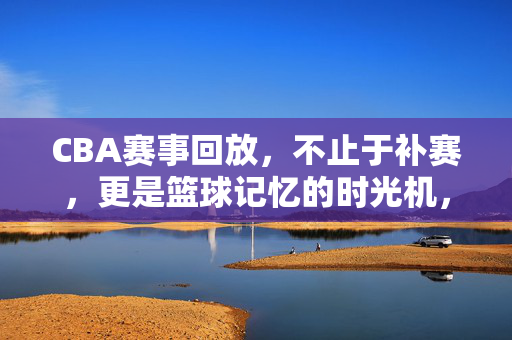 CBA赛事回放，不止于补赛，更是篮球记忆的时光机，CBA赛事回放，篮球记忆的时光机