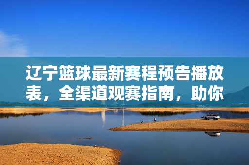 辽宁篮球最新赛程预告播放表，全渠道观赛指南，助你不错过每一场精彩！辽宁篮球最新赛程及全渠道观赛指南，助你不错过每一场精彩！