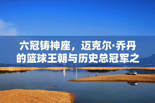 六冠铸神座，迈克尔·乔丹的篮球王朝与历史总冠军之路，六冠铸神座，迈克尔·乔丹的篮球王朝与历史总冠军之路