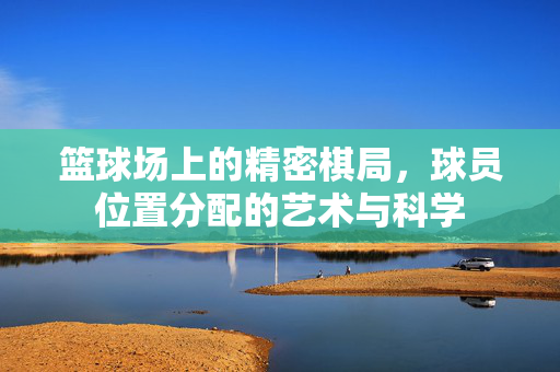 篮球场上的精密棋局，球员位置分配的艺术与科学