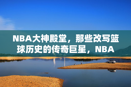 NBA大神殿堂,那些改写篮球历史的传奇巨星,NBA大神殿堂,改写篮球历史的传奇巨星