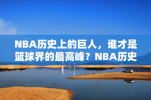 NBA历史上的巨人,谁才是篮球界的最高峰?NBA历史巨人,谁是篮球界最高峰?