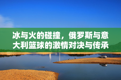 冰与火的碰撞,俄罗斯与意大利篮球的激情对决与传承之路,冰火碰撞,俄意篮球的激情对决与传承之路