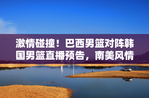 激情碰撞!巴西男篮对阵韩国男篮直播预告,南美风情 vs 亚洲韧性,激情碰撞!巴西男篮VS韩国男篮直播预告,南美风情对决亚洲韧性