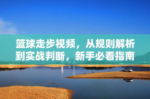 篮球走步视频，从规则解析到实战判断，新手必看指南，篮球走步规则解析与实战判断，新手必看指南