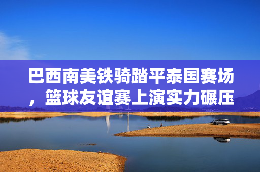 巴西南美铁骑踏平泰国赛场，篮球友谊赛上演实力碾压，巴西南美铁骑踏平泰国赛场，篮球友谊赛实力碾压