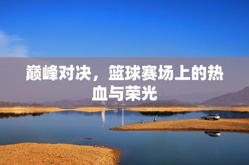 巅峰对决,篮球赛场上的热血与荣光