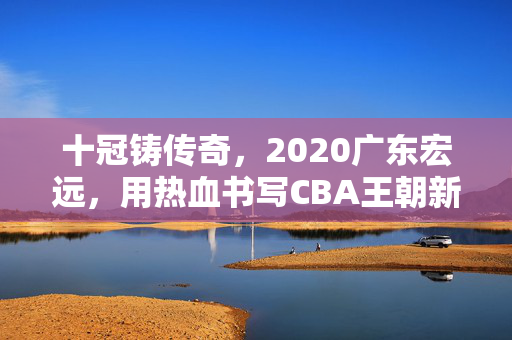 十冠铸传奇,2020广东宏远,用热血书写CBA王朝新章,十冠铸宏远传奇,热血书写CBA王朝新章