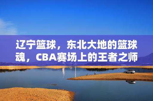辽宁篮球，东北大地的篮球魂，CBA赛场上的王者之师，辽宁篮球，东北魂铸就CBA王者