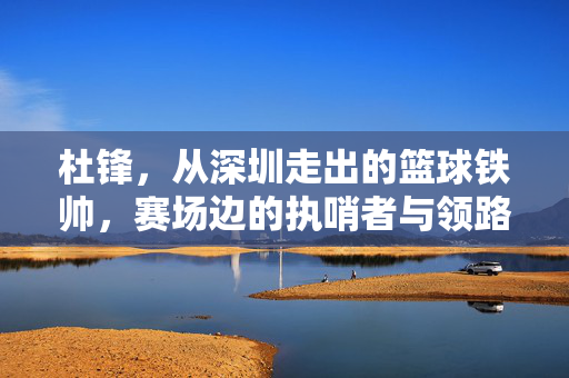 杜锋，从深圳走出的篮球铁帅，赛场边的执哨者与领路人，杜锋，从深圳走出的篮球铁帅与赛场领路人