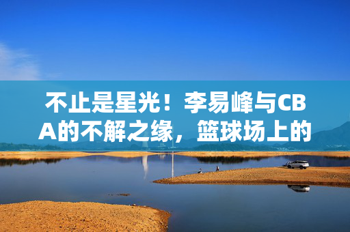 不止是星光！李易峰与CBA的不解之缘，篮球场上的热爱与坚守，不止是星光！李易峰与CBA，篮球场上的热爱与坚守