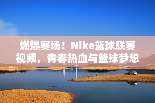燃爆赛场！Nike篮球联赛视频，青春热血与篮球梦想的碰撞，Nike篮球联赛，青春热血燃爆赛场，梦想碰撞篮球激情