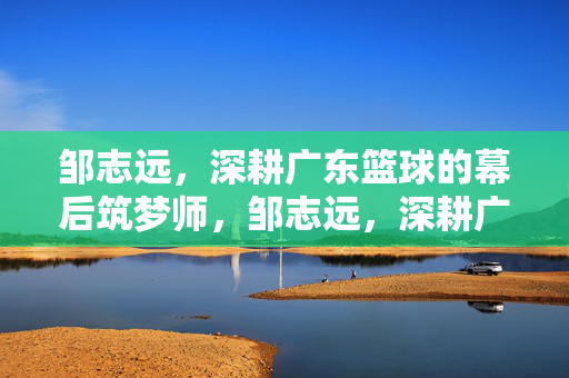 邹志远，深耕广东篮球的幕后筑梦师，邹志远，深耕广东篮球的幕后筑梦师