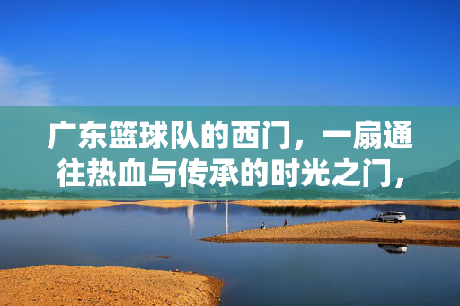 广东篮球队的西门，一扇通往热血与传承的时光之门，广东篮球队西门，热血传承的时光之门