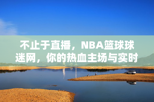 不止于直播，NBA篮球球迷网，你的热血主场与实时陪伴