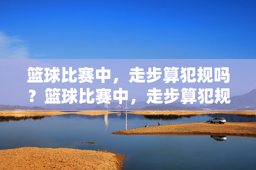 篮球比赛中，走步算犯规吗？篮球比赛中，走步算犯规吗？