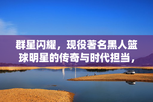 群星闪耀,现役著名黑人篮球明星的传奇与时代担当,群星闪耀,现役黑人篮球明星的传奇与时代担当