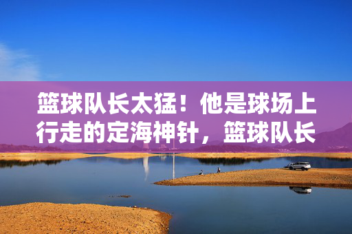 篮球队长太猛！他是球场上行走的定海神针，篮球队长，球场上行走的定海神针