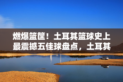 燃爆篮筐！土耳其篮球史上最震撼五佳球盘点，土耳其篮球史上最震撼五佳球盘点